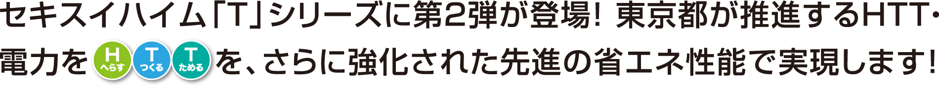 セキスイハイム「T」シリーズに第２弾が登場！ 東京都が推進するHTT・電力をH（へらす）T（つくる）T（ためる）を、さらに強化された先進の省エネ性能で実現します！