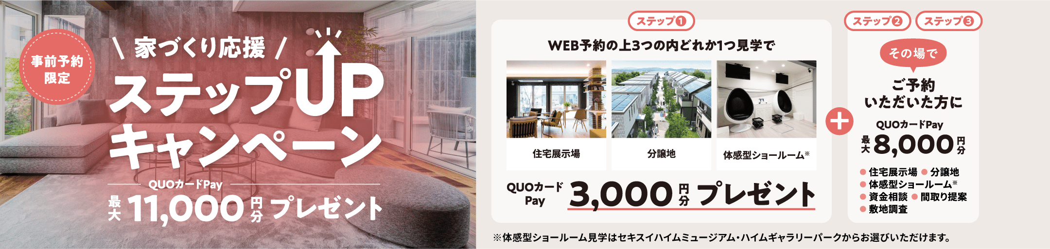 事前予約限定 家づくり応援 ステップUPキャンペーン QUOカードPay最大11,000円分プレゼント ステップ1 WEB予約の上3つ（住宅展示場、分譲地、体感型ショールーム※）の内どれか1つ見学でQUOカードPay3,000円分プレゼント ※体感型ショールーム見学はセキスイハイムミュージアム・ハイムギャラリーパークからお選びいただけます。 ステップ2ステップ3 その場でご予約いただいた方にQUOカードPay最大 8,000円分 ●住宅展示場 ●分譲地 ●体感型ショールーム※ ●資金相談 ●間取り提案 ●敷地調査