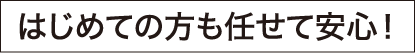 はじめての方も任せて安心！