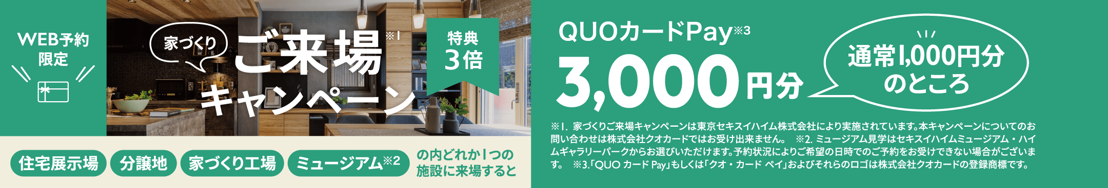 家づくりご来場※1 キャンペーン　特典3倍 住宅展示場 分譲地 家づくり工場 ミュージアム※2 の内どれか1つの施設に来場すると通常1000円分のところQUOカードPay※3 3,000円分　※1.家づくりご来場キャンペーンは東京セキスイハイム株式会社により実施されています。本キャンペーンについてのお問い合わせは株式会社クオカードではお受け出来ません。　※2.ミュージアム見学はセキスイハイムミュージアム・ハイムギャラリーパークからお選びいただけます。予約状況によりご希望の日時でのご予約をお受けできない場合がございます。　※3.「QUOカードPay」もしくは「クオ・カード ペイ」およびそれらのロゴは株式会社クオカードの登録商標です。