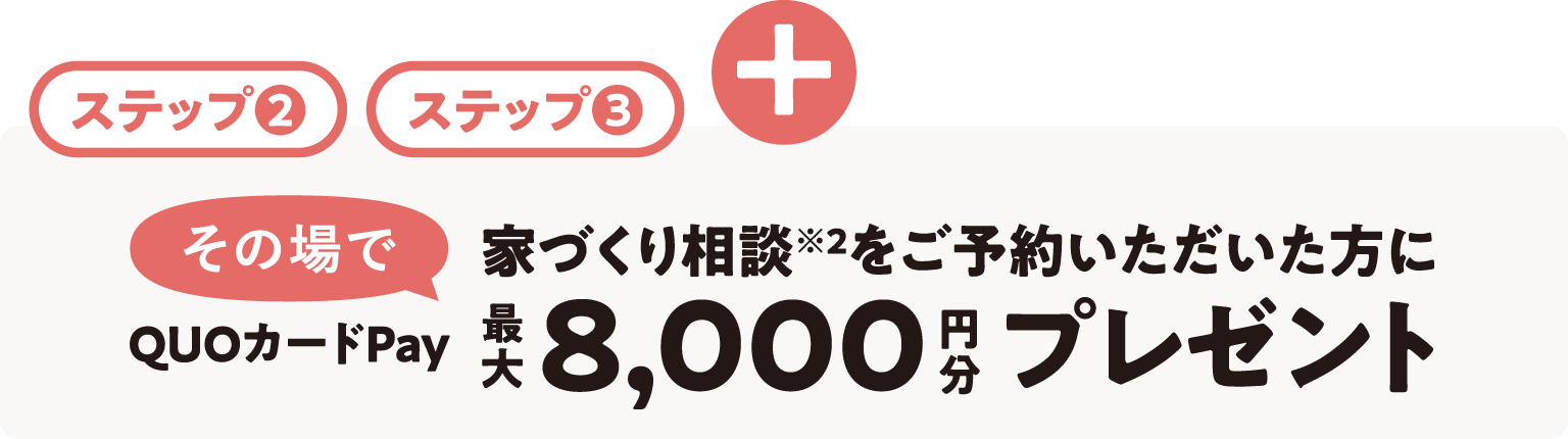 + ステップ2ステップ3 家づくり相談※2をご予約いただいた方にその場でQUOカードPay最大8,000円分プレゼント