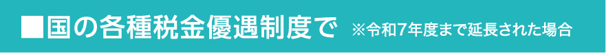 ■国の各種税金優遇制度で※令和7年度まで延長された場合