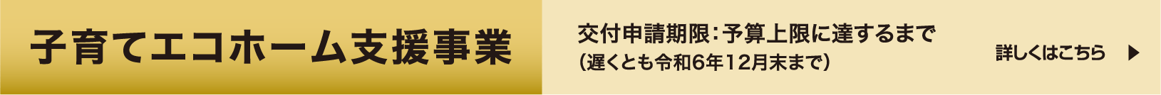 子育てエコホーム支援事業 交付申請期限：予算上限に達するまで（遅くとも令和6年12月末まで） 詳しくはこちら