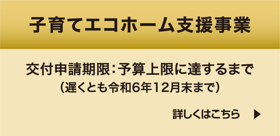 子育てエコホーム支援事業 交付申請期限：予算上限に達するまで（遅くとも令和6年12月末まで） 詳しくはこちら