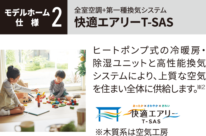 モデルホーム仕様2 全室空調+第一種換気システム 快適エアリーT-SAS ヒートポンプ式の冷暖房・除湿ユニットと高性能換気システムにより、上質な空気を住まい全体に供給します。※2