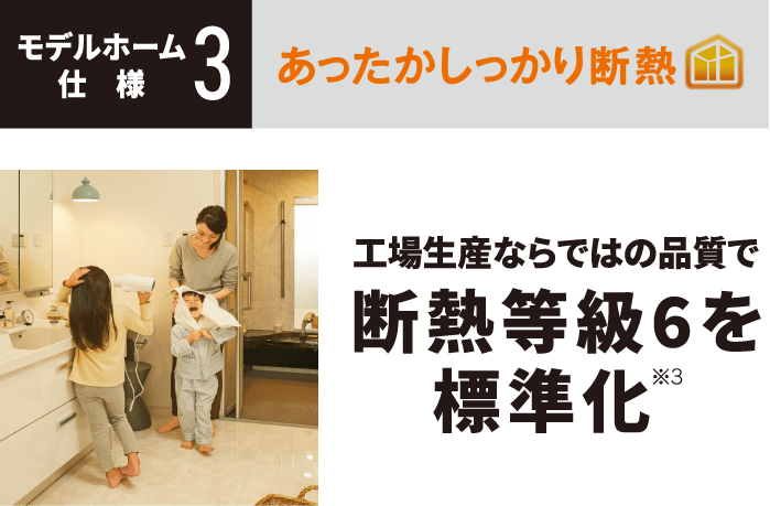 モデルホーム仕様3 あったかしっかり断熱 工場生産ならではの品質で断熱等級6を標準化※3