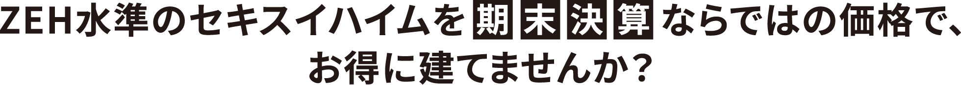 ZEH水準のセキスイハイムを期末決算ならではの価格で、お得に建てませんか？