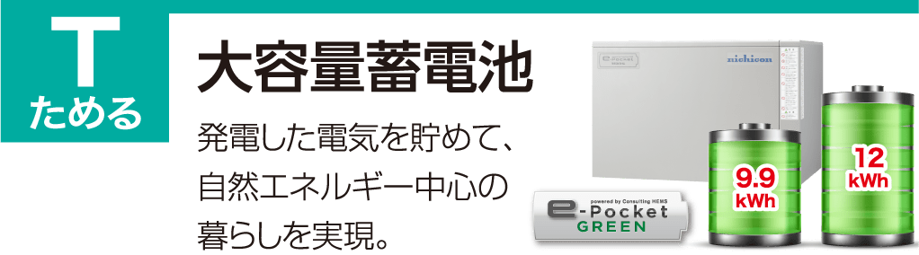 T ためる 大容量蓄電池 発電した電気を貯めて、自然エネルギー中心の暮らしを実現。