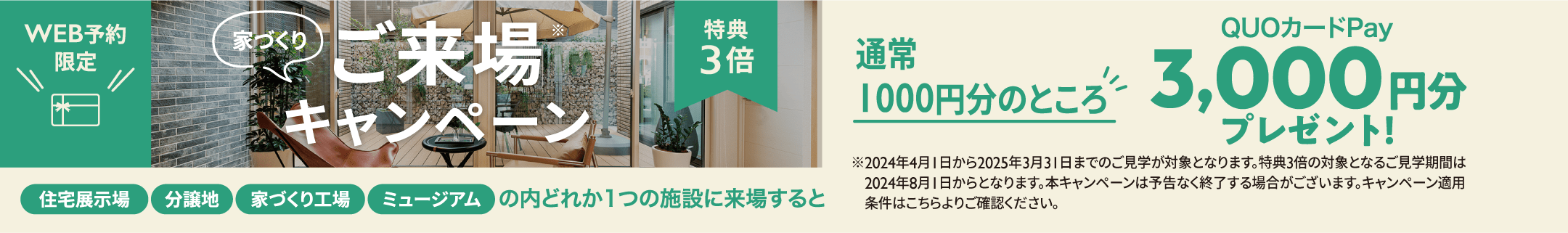 家づくりご来場キャンペーン　特典3倍　WEB予約限定 住宅展示場 分譲地 家づくり工場 ミュージアムの内どれか1つの施設に来場すると 通常1000円分のところQUOカードPay3,000円分プレゼント！ ※2024年4月1日から2025年3月31日までのご見学が対象となります。特典3倍の対象となるご見学期間は2024年8月1日からとなります。本キャンペーンは予告なく終了する場合がございます。キャンペーン適用条件はHPよりご確認ください。