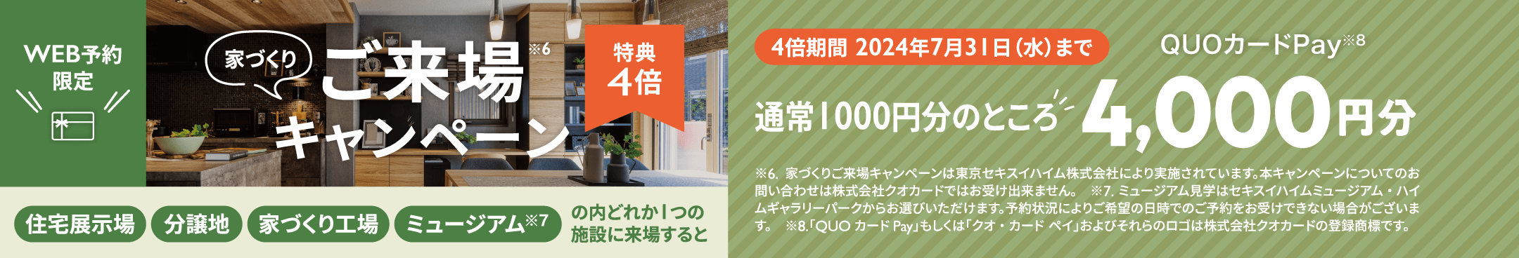 家づくりご来場キャンペーン　特典4倍　WEB予約限定4倍期間 2024年7月31日（水）まで 住宅展示場 分譲地 家づくり工場 ミュージアム※7 の内どれか1つの施設に来場すると通常1000円分のところQUOカードPay※8 4,000円分 家づくりご来場キャンペーンは東京セキスイハイム株式会社により実施されています。本キャンペーンについてのお問い合わせは株式会社クオカードではお受け出来ません。　※7.ミュージアム見学はセキスイハイムミュージアム・ハイムギャラリーパークからお選びいただけます。予約状況によりご希望の日時でのご予約をお受けできない場合がございます。　※8.「QUOカードPay」もしくは「クオ・カード ペイ」およびそれらのロゴは株式会社クオカードの登録商標です。
